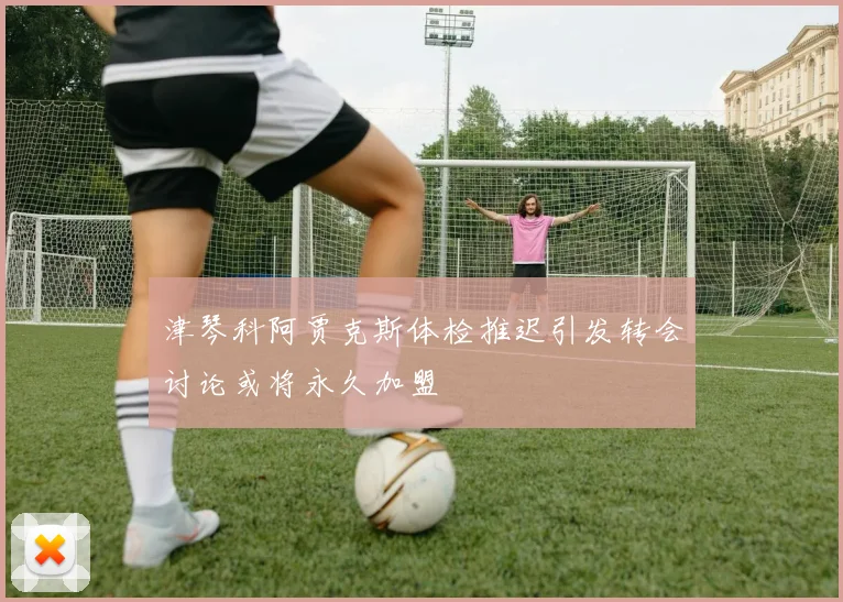 津琴科阿贾克斯体检推迟引发转会讨论或将永久加盟